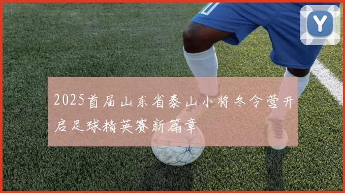 2025首届山东省泰山小将冬令营开启足球精英赛新篇章
