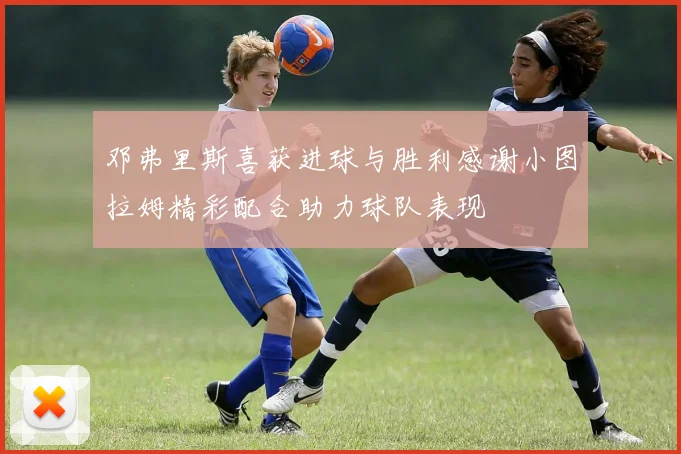 邓弗里斯喜获进球与胜利感谢小图拉姆精彩配合助力球队表现