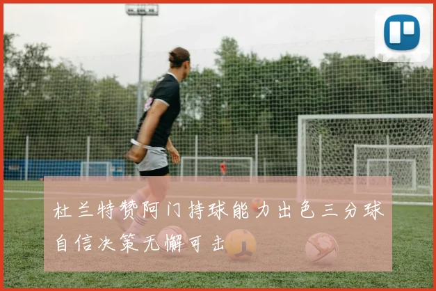 杜兰特赞阿门持球能力出色三分球自信决策无懈可击