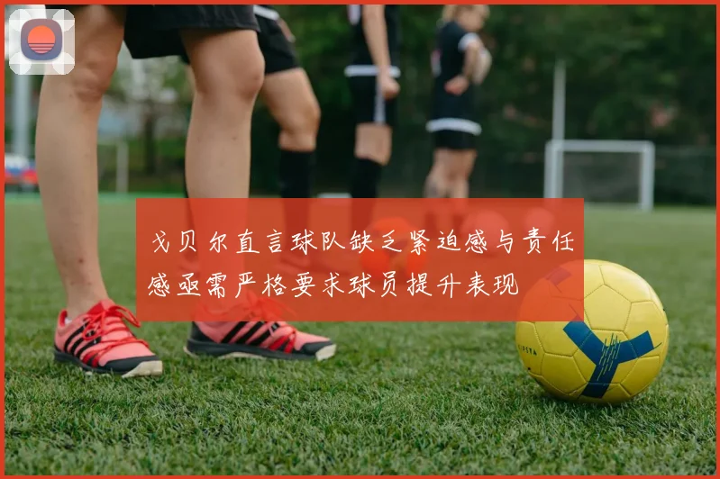 戈贝尔直言球队缺乏紧迫感与责任感亟需严格要求球员提升表现