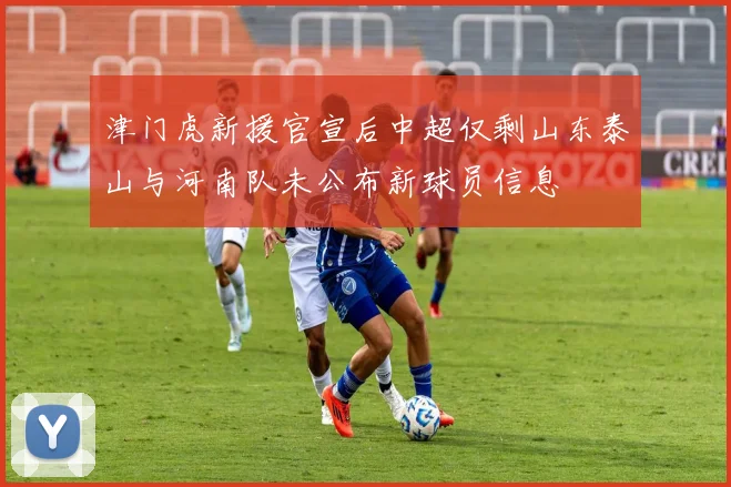 津门虎新援官宣后中超仅剩山东泰山与河南队未公布新球员信息