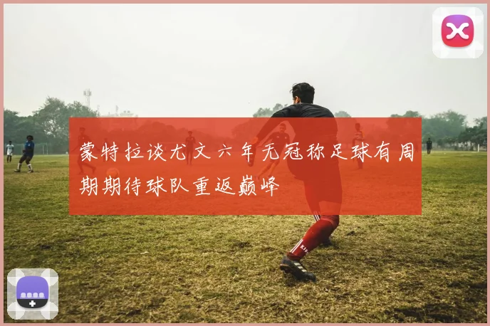 蒙特拉谈尤文六年无冠称足球有周期期待球队重返巅峰