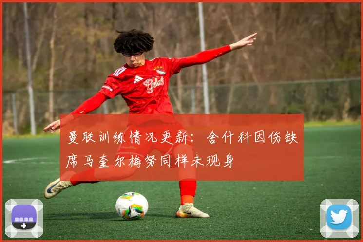 曼联训练情况更新：舍什科因伤缺席马奎尔梅努同样未现身