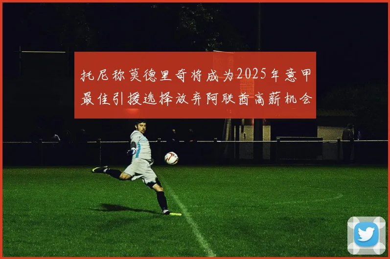 托尼称莫德里奇将成为2025年意甲最佳引援选择放弃阿联酋高薪机会