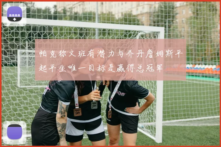 帕克称文班有潜力与乔丹詹姆斯平起平坐唯一目标是赢得总冠军