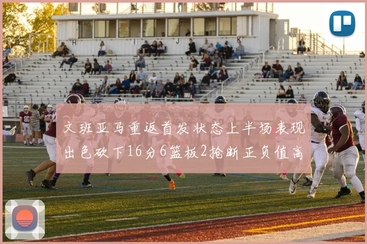 文班亚马重返首发状态上半场表现出色砍下16分6篮板2抢断正负值高达21