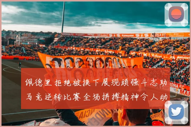 佩德里拒绝被换下展现顽强斗志助马竞逆转比赛全场拼搏精神令人动容
