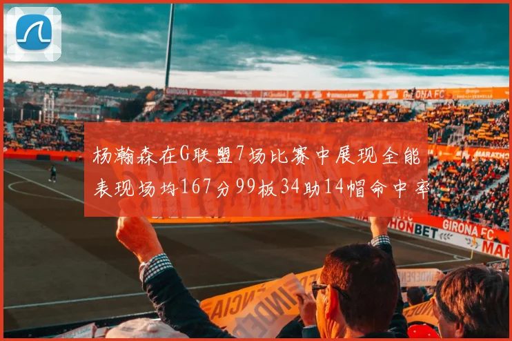 杨瀚森在G联盟7场比赛中展现全能表现场均167分99板34助14帽命中率超五成