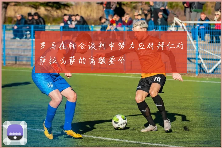 罗马在转会谈判中努力应对拜仁对萨拉戈萨的高额要价