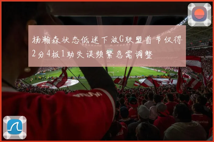 杨瀚森状态低迷下放G联盟首节仅得2分4板1助失误频繁急需调整