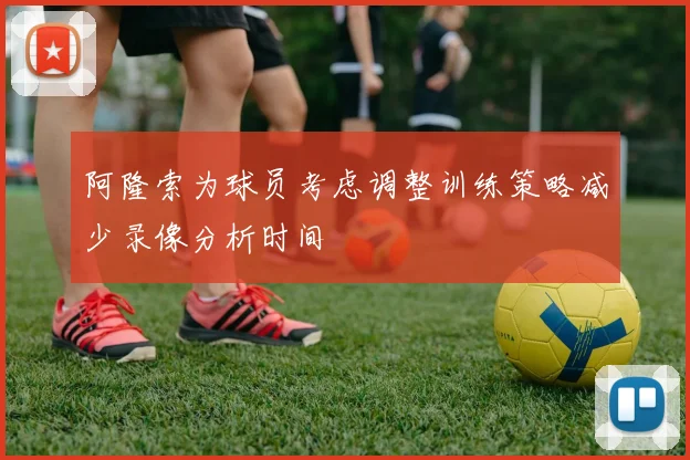 阿隆索为球员考虑调整训练策略减少录像分析时间