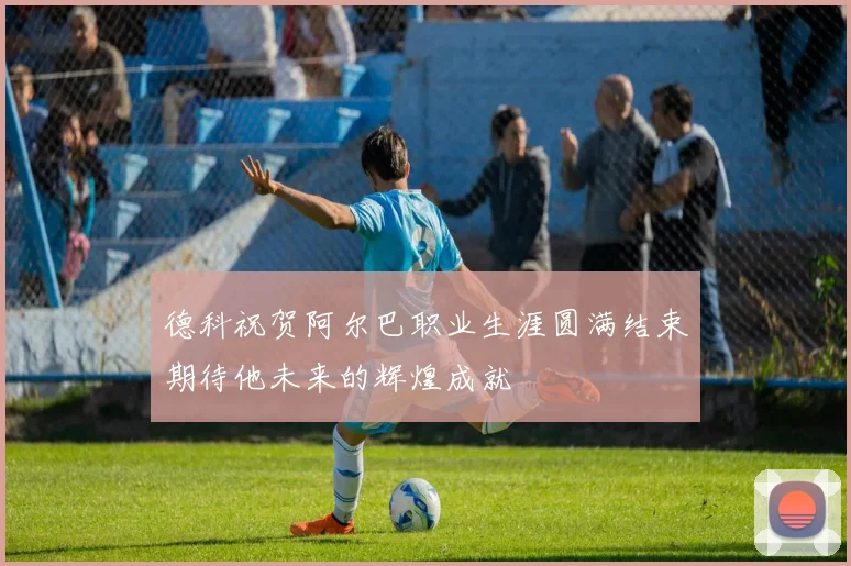 德科祝贺阿尔巴职业生涯圆满结束期待他未来的辉煌成就