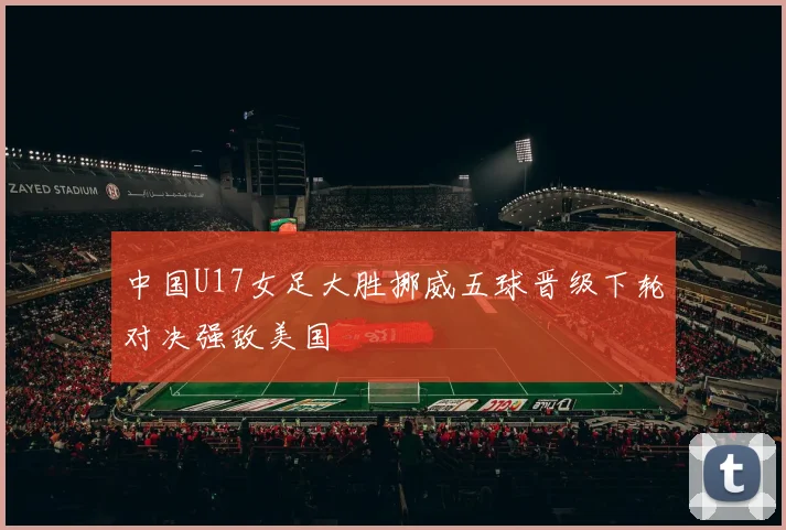 中国U17女足大胜挪威五球晋级下轮对决强敌美国