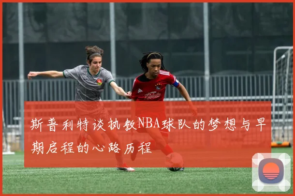 斯普利特谈执教NBA球队的梦想与早期启程的心路历程