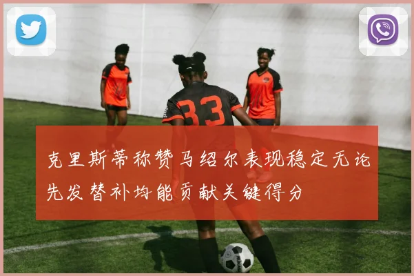 克里斯蒂称赞马绍尔表现稳定无论先发替补均能贡献关键得分