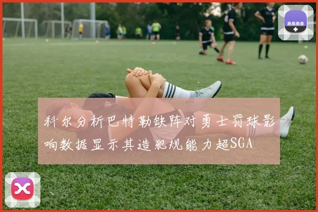 科尔分析巴特勒缺阵对勇士罚球影响数据显示其造犯规能力超SGA
