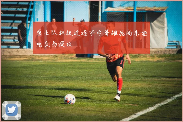 勇士队积极追逐字母哥雄鹿尚未拒绝交易提议
