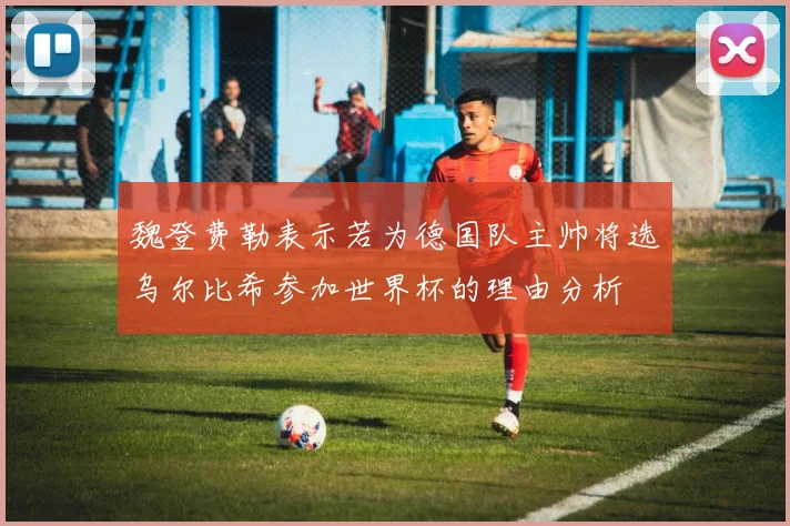 魏登费勒表示若为德国队主帅将选乌尔比希参加世界杯的理由分析