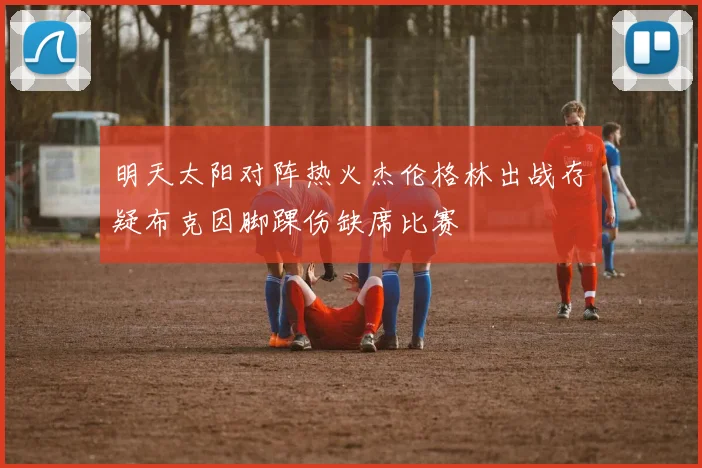 明天太阳对阵热火杰伦格林出战存疑布克因脚踝伤缺席比赛