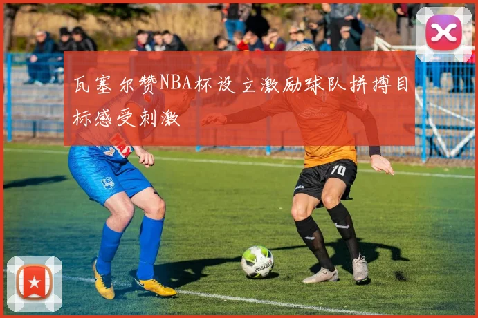 瓦塞尔赞NBA杯设立激励球队拼搏目标感受刺激