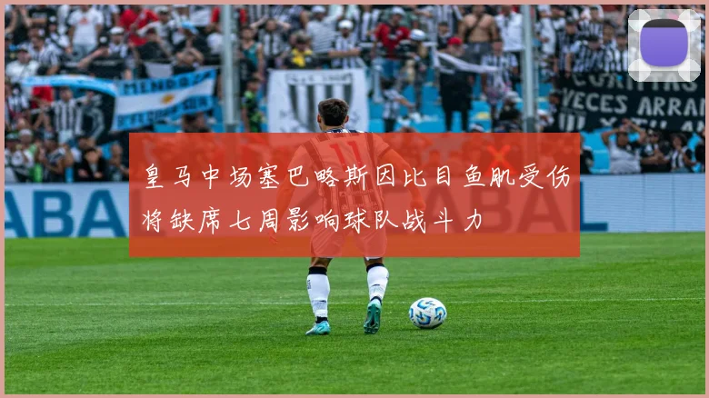 皇马中场塞巴略斯因比目鱼肌受伤将缺席七周影响球队战斗力