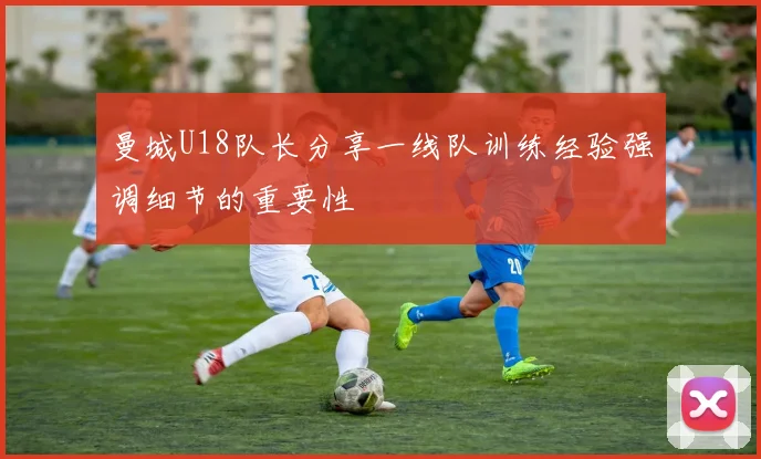 曼城U18队长分享一线队训练经验强调细节的重要性