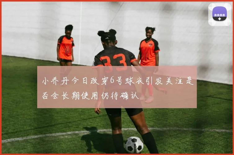 小乔丹今日改穿6号球衣引发关注是否会长期使用仍待确认