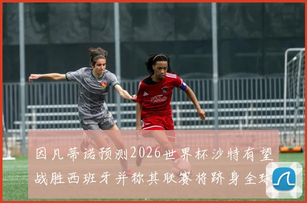 因凡蒂诺预测2026世界杯沙特有望战胜西班牙并称其联赛将跻身全球前三