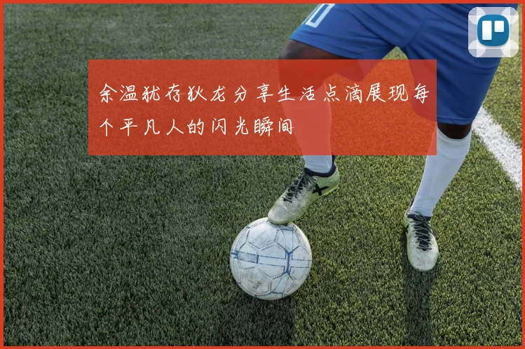 余温犹存狄龙分享生活点滴展现每个平凡人的闪光瞬间