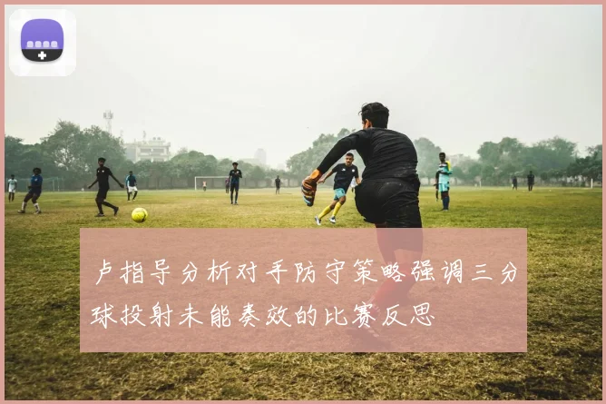 卢指导分析对手防守策略强调三分球投射未能奏效的比赛反思