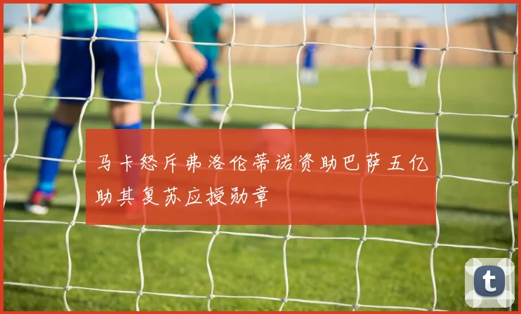 马卡怒斥弗洛伦蒂诺资助巴萨五亿助其复苏应授勋章