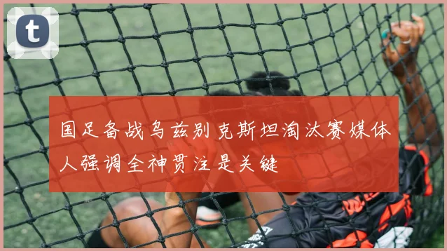 国足备战乌兹别克斯坦淘汰赛媒体人强调全神贯注是关键