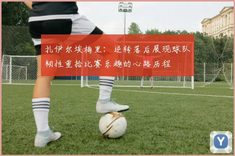 扎伊尔埃梅里：逆转落后展现球队韧性重拾比赛乐趣的心路历程