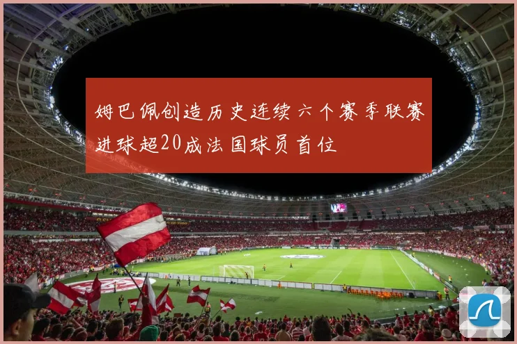 姆巴佩创造历史连续六个赛季联赛进球超20成法国球员首位